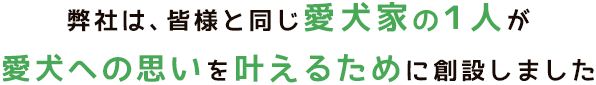 弊社は、皆様と同じ愛犬家の１人が愛犬への思いを叶えるために創設しました